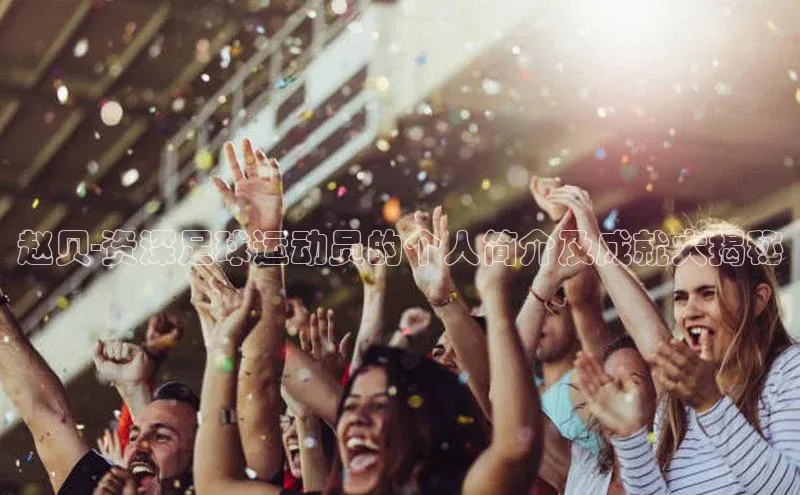 谈球吧体育赛事百度众测赵贝-资深足球运动员的个人简介及成就大揭秘