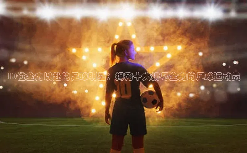 谈球吧官方网站百度手机助手10位全力以赴的足球明星：揭秘十大拼尽全力的足球运动员