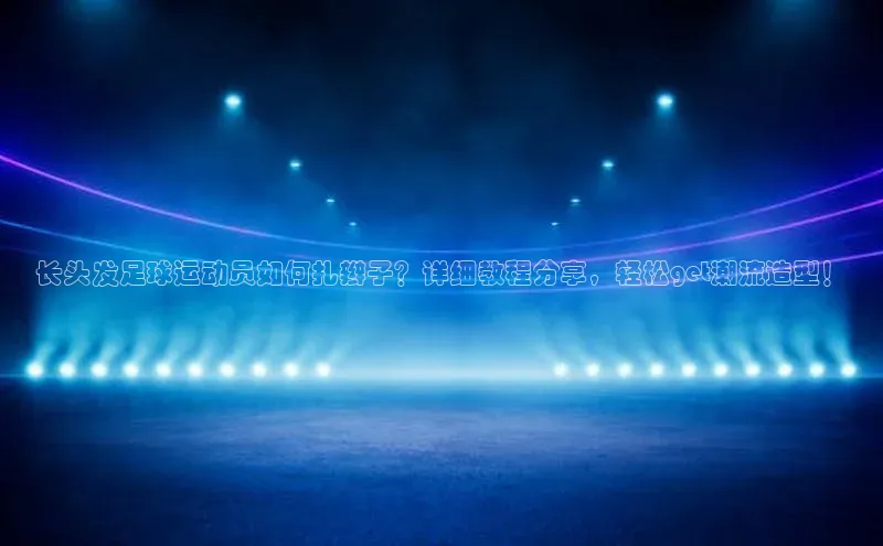 谈球吧体育官网入口ARGA公司长头发足球运动员如何扎辫子？详细教程分享，轻松get潮流造型！