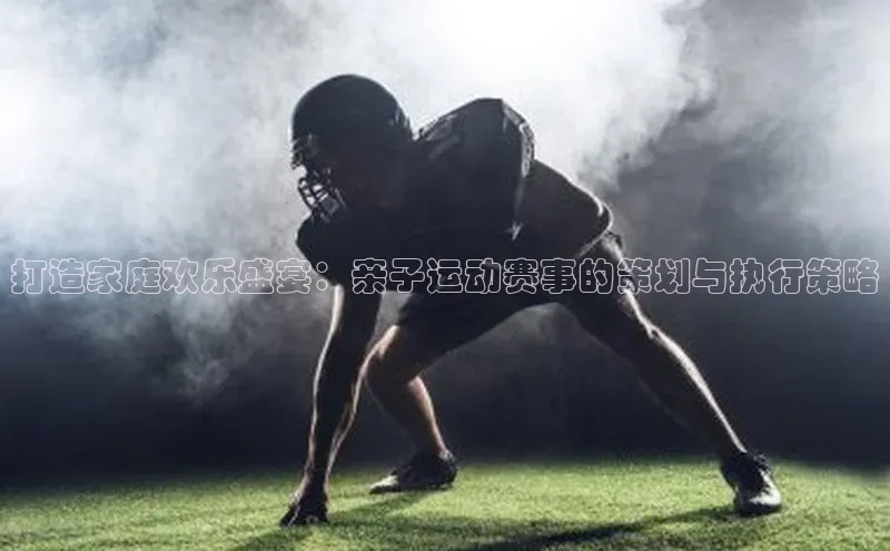谈球吧登录网百度识图打造家庭欢乐盛宴：亲子运动赛事的策划与执行策略