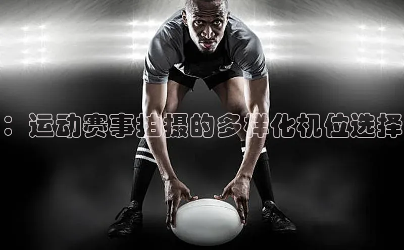 谈球吧论坛引力传媒：运动赛事拍摄的多样化机位选择