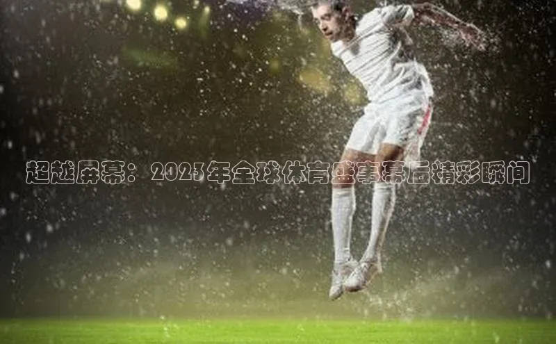 超越屏幕：2023年全球体育盛事幕后精彩瞬间