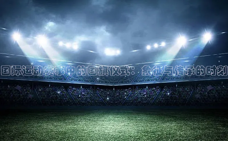 国际运动赛事中的国旗仪式：象征与传承的时刻