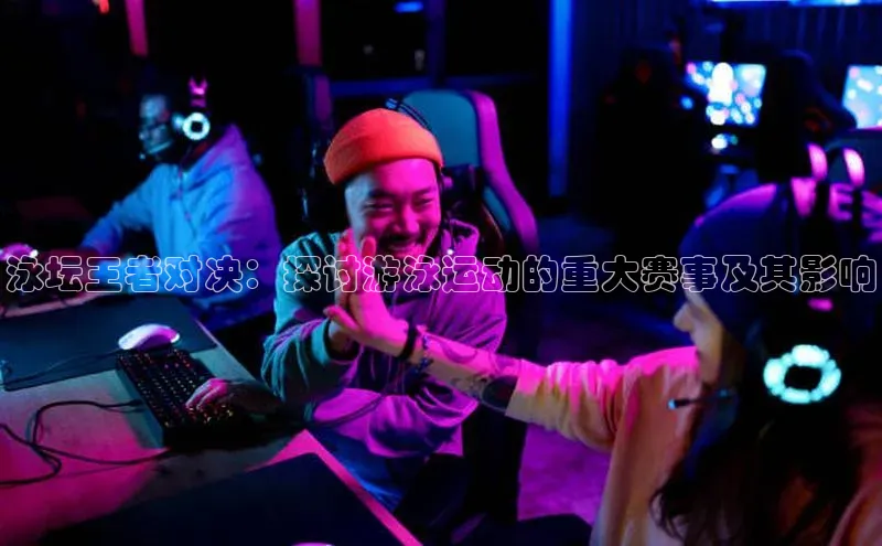 泳坛王者对决：探讨游泳运动的重大赛事及其影响