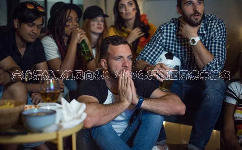 全球滑板竞技风向标：2023年滑板国际赛事排名